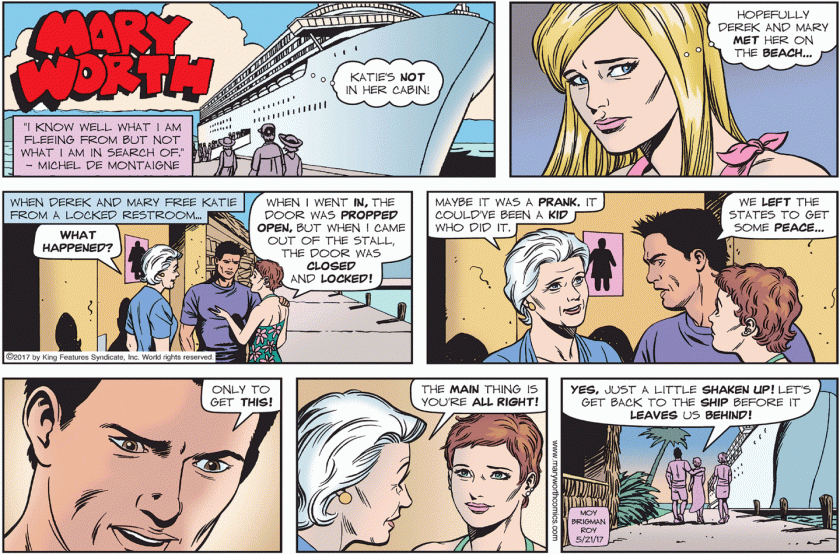 When Derek and Mary free Katie from a locked restroom. Mary Worth: 'WHAT HAPPENED?' Katie: 'When I went IN, the door was PROPPED OPEN, but when I came out of the stall, the door was CLOSED and LOCKED!' Mary: 'Maybe it was a PRANK. It could've been a KID who did it.' Derek: 'We LEFT the States to get some PEACE ... only to get THIS!' Mary: 'The MAIN thing is you're ALL RIGHT!' Katie: 'YES, just a little SHAKEN UP! Let's get back to the SHIP before it LEAVES us BEHIND!'