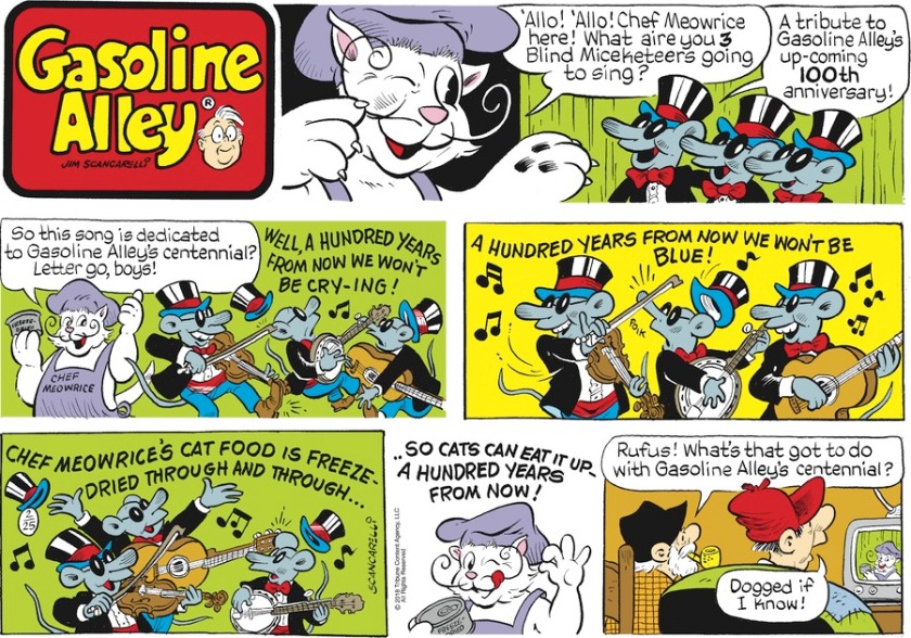 Chef Meworice: 'Allo! Allo! Chef Meowrice here! What aire you 3 Blind Miceketeers going to sing?' Miceketeers: 'A tribute to Gasoline Alley's up-coming 100th anniversary!' Meowrice: 'So this song is dedicated to Gasoline Alley's centennial? Letter go, boys!' Miceketeers: o/` Well, a hundred years from now we won't be cry-ing! A hundred years from now we won't be blue! Chef Meowrice's cat food is freeze-dried through and through! So cats can eat it up -- a hundred years from now! o/` Joel, watching on TV: 'Rufus! What's that got to do with Gasoline Alley's centennial?' Rufus: 'Dogged if I know!'