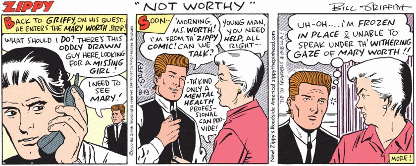[ Back to GRIFFY, on his quest --- he enters the MARY WORTH strip! ] Jeff, on the phone: 'What should I do? There's this oddly drawn guy here, looking for a missing girl!' Griffy: 'I need so see Mary!' [ Soon ] Griffy: 'Morning, Ms worth! I'm from th' Zippy comic! Can we talk?' Mary Worth: 'Young man, you need help, all right. Th'kind only a MENTAL HEALTH professional can provide!' (Griffy, thinking) 'Uh-oh! I'm frozen in place and unable to speak under th'withering gaze of Mary Worth!!'