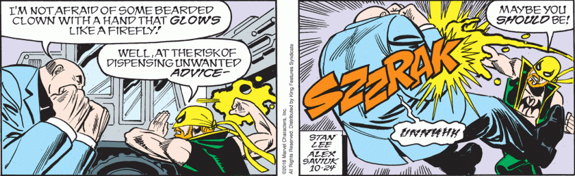 The Kingpin: 'I'm not afraid of some beareded clown with a hand that glows like a firefly!' Iron Fist: 'Well, at the risk of dispensing unwanted advice ... maybe you should be!' (He punches Kingpin, with a SZZRAK noise; Kingpin falls backwards.)