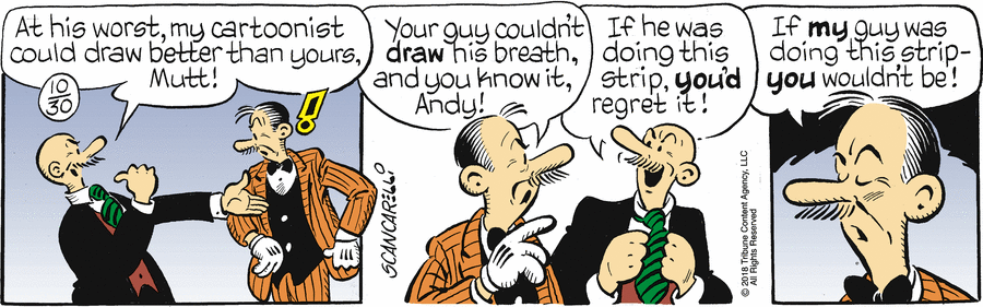 Gump: 'At his worst, my cartoonist could draw better than yours, Mutt!' Mutt: 'Your guy couldn't draw his breath, and you know it, Andy!' Gump: 'If he was doing this strip, you'd regret it!' Mutt: 'If my guy was doing this strip --- you wouldn't be!'