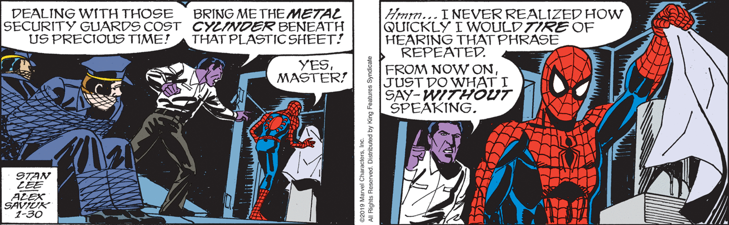 Killgrave: 'Dealing with those security guards [webbed up] cost us precious time! Bring me the METAL CYLINDER beneath that plastic sheet!' Spidey: 'Yes, Master!' As Spider-Man picks up the plastic sheet Killgrave says, 'Hmm. I never realized how quickly I would tire of hearing that phrase repeated. From now on, just do what I say --- WITHOUT speaking.'
