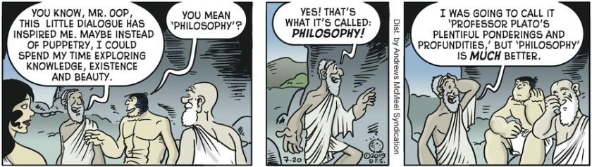 Plato: 'You know, Mr Oop, this little dialogue has inspired me. Maybe instead of puppetry I could spend my time exploring knowledge, existence, and beauty.' Oop: 'You mean 'philosophy'?' Plato: 'Yes! That's what it's called: PHILOSOPHY! ... I was going to call it 'Professor Plato's Plentiful Ponderings and Profundities', but 'Philosophy' is MUCH better.'