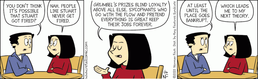 Scott: 'You don't think it's possible that Stuart got fired?' Marla: 'Nah, people like Stuart never get fired. Grumbel's prizes blind loyalty above all else. Sycophants who go with the flow and pretend everything is great keep their job forever.' Scott: 'At least until the place goes bankrupt.' Marla: 'Which leads me to my next theory.'