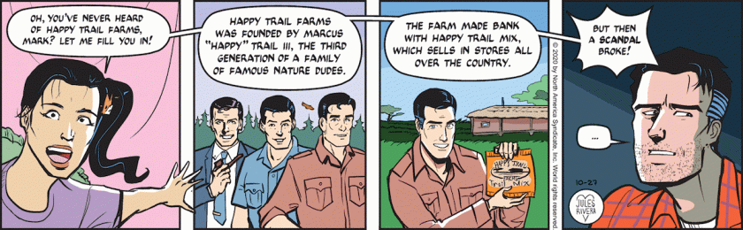 Amy Lee: 'Oh, you've never heard of Happy Trails Farms, Mark? Let me fill you in!' [ Picture is of three versions of Mark Trail, representing Ed Dodd, Jack Elrod, and James Allen's cartooning. ] 'Happy Trail Farms was founded by Marcus 'Happy' Trail III, the third generation of a family of famous nature dudes. The farm made bank with Happy Trail Mix, which sells in stores all over the country. But then a scandal broke!' Mark Trail, looking away: ' ... '
