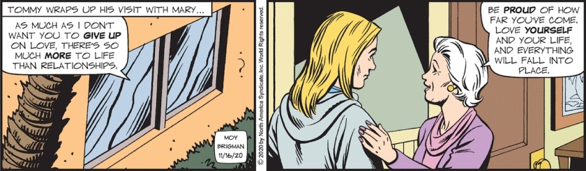 [ Tommy wraps up his visit with Mary ... ] Mary Worth: 'As much as I don't want you to give up on love, there's so much more to life than relationships. Be proud of how far you've come. Love yourself and your life, and everything will fall into place.'