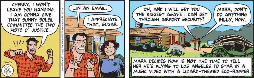 Mark Trail: 'Cherry, I won't leave you hanging. I am gonna give that Sunny Soleil Committee the two fists o' justice ... in an e-mail.' Cherry: 'I appreciate that, sugar.' Mark: 'Oh, and I will get you the biggest agave I can get through airport security!' Cherry: 'Mark, don't do anything silly, now.' Narrator: 'Mark decides now is NOT the time to tell her he's flying to Los Angeles to star in a music video with a lizard-themed eco-rapper.'