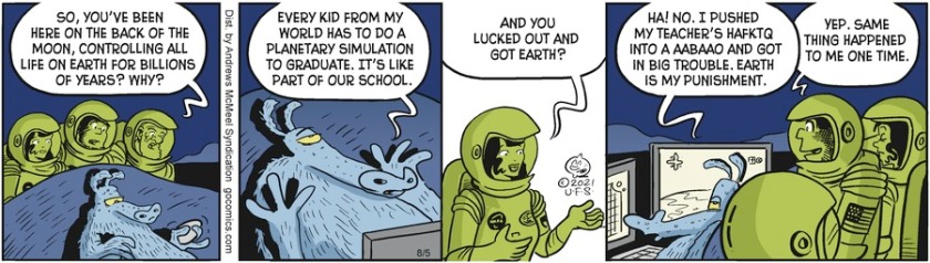 Doc Wonmug, to Frodd, who's at a video game console on the Moon; 'So, you've been here on the back of the Moon, controlling all life on earth for billions of years? Why?' Frodd: 'Every kid from my world has to do a planetary simulation to graduate. It's like part of our school.' Ooola: 'And you lucked out and got Earth?' Frodd: 'Ha! No. I pushed my teacher's hafktq into a aabaao and got in big trouble. Earth is my punishment.' Alley Oop: 'Yep. Same thing happened to me one time.'