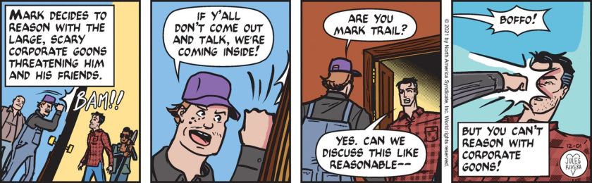 [ Mark decides to reason with the large, scary corporate goons threatening him and his friends. ] Boffo, banging the door: 'If y'all don't come out and talk, we're coming inside!' After Mark Trail opens the door, Boffo asks, 'Are you Mark Trail?' Mark Trail: 'Yes. Can we discuss this like resonable --- ' Boffo punches him in the face as the other goon calls out, 'Boffo!' [ But you can't reason with corporate goons! ]
