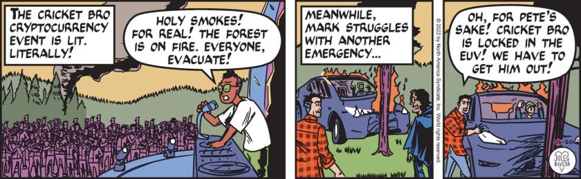 [ The Cricket Bro Cryptocurrency event is lit. Literally! ] DJ: 'Holy smokes! For real! The forest is on fire. Everyone, evacuate!' [ Meanwhile, Mark struggles with another emergency. ] A smashed-up electric utility vehicle has hit against a tree; Mark Trail and Bee Sharp watch, horrified. Mark Trail: 'Oh, for Pete's sake! Cricket Bro is locked in the EUC! We have to get him out!'
