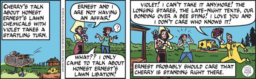 [ Cherry's talk about Honest Ernest's lawn chemicals with Violet takes a startling turn. ] Violet: 'Ernest and i are not having an affair!' Cherry Trail: ' ? What?? I only came to talk about Honest Ernest's Lawn Libation!' Honest Ernest, carrying a bouquet of flowers, running up: 'Violet! I can't take it anymore! The longing stares, the late-night texts, our bonding over a bee sting! I love you and I don't care who knows it!' [ Ernest probably should care that Cherry is standing right there. ]