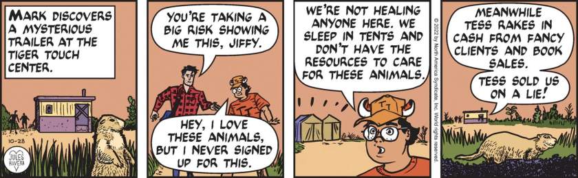 [ Mark discovers a mysterious trailer at the Tiger Touch Center. ] Mark Trail: 'You're taking a big risk showing me this, Jiffy.' Jiffy: 'Hey, I love these animals, but I never signed up for this. We're not healing anyone here. We sleep in tents and don't have the resources to care for these animals. Meanwhile Tess rakes in cash from fancy clients and book sales. Tess sold us on a lie!'