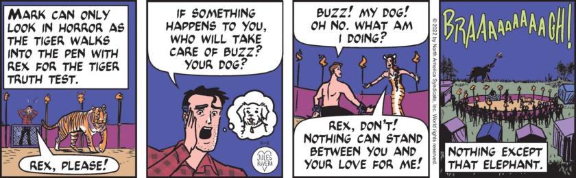 [ Mark can only look in horror as the tiger walks into the pen with Rex for the Tiger Truth Test. ] Mark Trail: 'Rex, please! If something happens to you, who will take care of Buzz? YOUR DOG?' Rex Scorpius: 'Buzz! My dog! Oh no. What am I doing?' Tess Tigress ;'Rex, don't! Nothing can stand between you and your love for me!' Gemma the rogue elephant trumpets into the scene, barging into the arena. [ Nothing except that elephant. ]