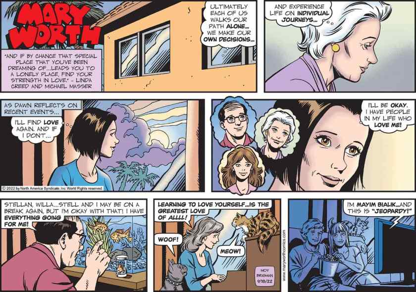 [ As Dawn reflects on recent events ... ] Dawn thinks: 'I'll find love again. And if I don't ... I'll be okay. I have people in my life who love me!' She thinks of her father, of Mary Worth, and of ... I want to say her friend Cathy. Meanwhile her father talks to his fish: 'Stellan, Willa ... Stell and I may be on a break again, but I'm okay with that! I have everything going for me!' Stella is at the piano, singing with her cat and dog, 'Learning to love yourself ... is the greatest love of alll!' And Jared Mylo and Jess are watching Jeopardy.