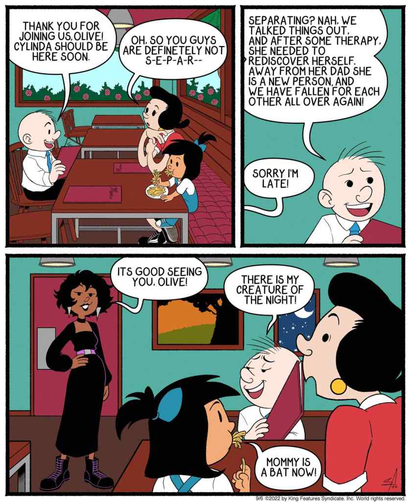 At a restaurant. Castor Oyl: 'Thank you for joining us, Olive! Cylinda should be here soon.' Olive Oyl: 'Oh, so you guys are definitely not s-e-p-a-r--' Castor: 'Separating? Nah, we talked things out. And after some therapy, she needed to rediscover herself. Away from her dad she is a new person, and we have fallen for each other all over again!' Cylinda: 'Sorry I'm late! It's good seeing you, Olive!' Cylinda's dressed in a long black skirt with purple belt, and has pointed metal earrings. Castor: 'There is my creature of the night!' Deezi: 'Mommy is a bat now!'