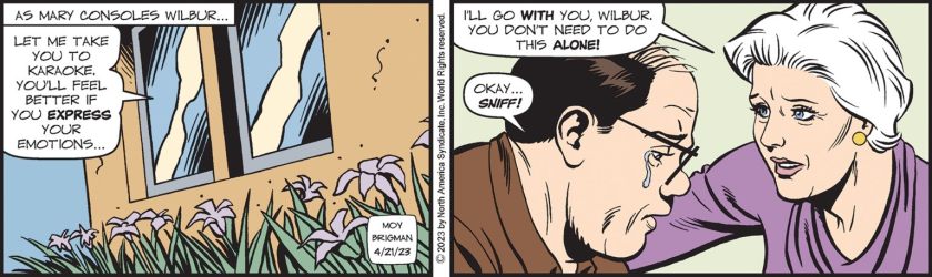 [ As Mary consoles Wilbur .. ] Mary Worth: 'Let me take you to karaoke. You'll feel better if you express your emotions ... I'll go with you, Wilbur. You don't need to do this alone!' Wilbur, teary: 'Okay ... sniff!'