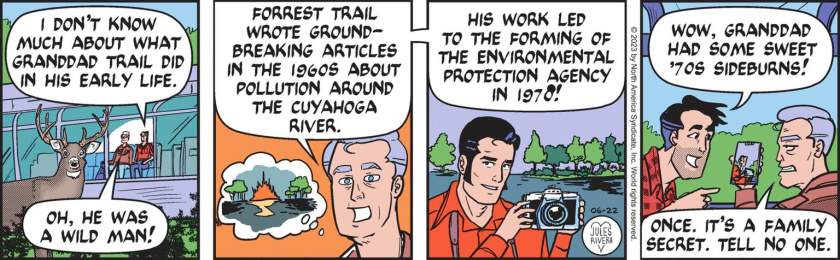 Mark Trail, sitting with his father in the observation car of a stopped train: 'I don't know much about what granddad Trail did in his early life.' Happy Trail: 'Oh, he was a wild man! Forrest Tral wrote groundbreaking articles in the 1960s about pollution around the Cuyahoga River . His work led to the foring of the Environmental Protection Agency in 1970!' Mark Trail: 'Wow, Granddad had some sweet '70s sideburns!' Happy Trail: 'Once. It's a family secret. Tell no one.'