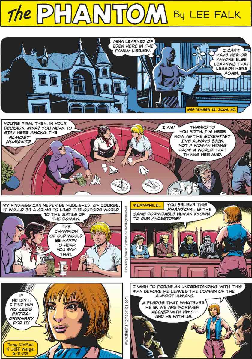 Throwaway panel, a flashback to the 2005 strip where The Phantom stole diaries from Mina Braun's library, thinking: 'Mina learned of Eden here in the family library. I can't have her or anyone else learning that lesson here again.' In the present, The Phantom, Mina, and Diana Walker dine in a restaurant in The Domain. Diana: 'You're firm, then, in your decision, Mina? You mean to stay here among the Almost Humans?' Mina: 'I am! Thanks to you both, I'm ehre now as the scientist I've always been. Not a woman hiding from a world that thinks her mad. My findings can never be published, of course. It would be a crime to lead the outside world to the gates of the Domain.' Phantom: 'The Champion of Old would be happy to hear you say that.' [ MEANWHILE, at what looks like a ruling council meeting ] Chair: 'You believe this Phantom ... is the same formidable human known to our ancestors?' Teydra: 'If he isn't, I find him no less extraordinary for it! I wish to forge an understanding with this man before he leaves the Domain of the Almost Humans ... a pledge that, whatever he is, we are forever allied with him! --- and he with us.'