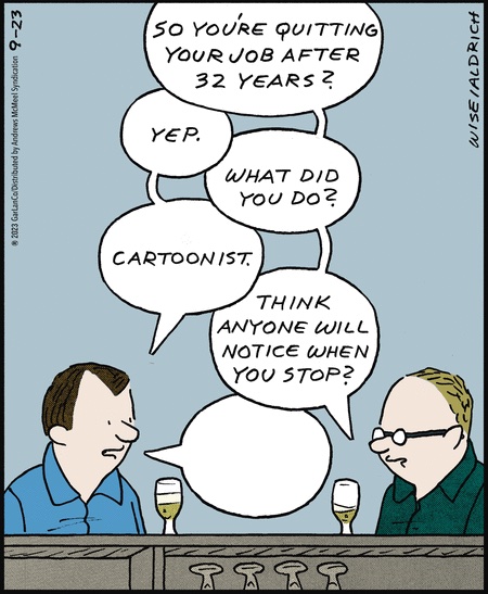 Two guys sitting at the bar, talking to one another. The one on the right: 'So you're quitting your job after 32 years?' Left: 'Yep.' Right: 'What did you do?' Left: 'Cartoonist.' Right: 'Think anyone will notice when you stop?' Left: (Has an empty word balloon.)