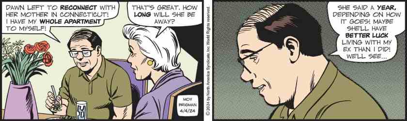 Wilbur: 'Dawn left to reconnect with her mother in Connecticut! I have my whole apartment to myself!' Mary Worth: 'That's great. How long will she be away?' Wilbur: 'She said a year, depending on how it goes! Maybe she'll have better luck living with my ex than I did! We'll see ... '