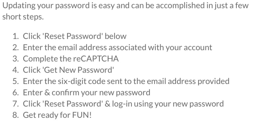 Screenshot explaining: 'Updating your password is easy and can be accomplished in just a few short steps. 1. Click 'Reset Password' below. 2. Enter the e-mail address associated with your account. 3. Complete the reCAPTCHA. 4. Click 'Get New Password'. 5. Enter the six-digit code sent to the e-mail address provided. 6. Enter and confirm your new password. 7. Click 'Reset Password' and log-in using your new password. 8. Get ready for FUN!'